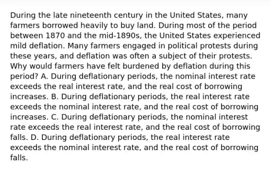 During the late nineteenth century in the United​ States, many farmers borrowed heavily to buy land. During most of the period between 1870 and the​ mid-1890s, the United States experienced mild deflation. Many farmers engaged in political protests during these​ years, and deflation was often a subject of their protests. Why would farmers have felt burdened by deflation during this​ period? A. During deflationary​ periods, the nominal interest rate exceeds the real interest​ rate, and the real cost of borrowing increases. B. During deflationary​ periods, the real interest rate exceeds the nominal interest​ rate, and the real cost of borrowing increases. C. During deflationary​ periods, the nominal interest rate exceeds the real interest​ rate, and the real cost of borrowing falls. D. During deflationary​ periods, the real interest rate exceeds the nominal interest​ rate, and the real cost of borrowing falls.