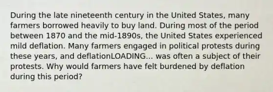 During the late nineteenth century in the United​ States, many farmers borrowed heavily to buy land. During most of the period between 1870 and the​ mid-1890s, the United States experienced mild deflation. Many farmers engaged in political protests during these​ years, and deflationLOADING... was often a subject of their protests. Why would farmers have felt burdened by deflation during this​ period?