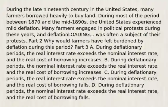 During the late nineteenth century in the United​ States, many farmers borrowed heavily to buy land. During most of the period between 1870 and the​ mid-1890s, the United States experienced mild deflation. Many farmers engaged in political protests during these​ years, and deflationLOADING... was often a subject of their protests. Part 2 Why would farmers have felt burdened by deflation during this​ period? Part 3 A. During deflationary​ periods, the real interest rate exceeds the nominal interest​ rate, and the real cost of borrowing increases. B. During deflationary​ periods, the nominal interest rate exceeds the real interest​ rate, and the real cost of borrowing increases. C. During deflationary​ periods, the real interest rate exceeds the nominal interest​ rate, and the real cost of borrowing falls. D. During deflationary​ periods, the nominal interest rate exceeds the real interest​ rate, and the real cost of borrowing falls.