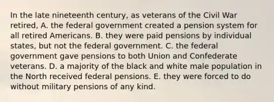 In the late nineteenth century, as veterans of the Civil War retired, A. the federal government created a pension system for all retired Americans. B. they were paid pensions by individual states, but not the federal government. C. the federal government gave pensions to both Union and Confederate veterans. D. a majority of the black and white male population in the North received federal pensions. E. they were forced to do without military pensions of any kind.