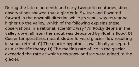 During the late nineteenth and early twentieth centuries, direct observations showed that a glacier in Switzerland flowered forward in the downhill direction while its snout was retreating higher up the valley. Which of the following explains these observations in a rational, scientific way? A) Rocky debris in the valley downhill from the snout was deposited by Noah's flood. B) Cooler temperatures meant slower forward glacier flow resulting in snout retreat. C) The glacier hypothesis was finally accepted as a scientific theory. D) The melting rate of ice in the glacier exceeded the rate at which new snow and ice were added to the glacier.