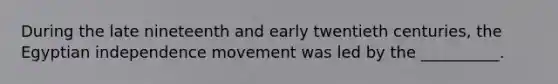 During the late nineteenth and early twentieth centuries, the Egyptian independence movement was led by the __________.