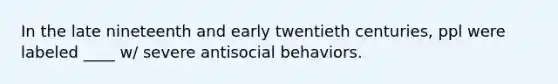 In the late nineteenth and early twentieth centuries, ppl were labeled ____ w/ severe antisocial behaviors.