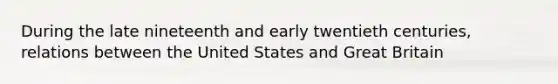 During the late nineteenth and early twentieth centuries, relations between the United States and Great Britain