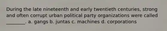 During the late nineteenth and early twentieth centuries, strong and often corrupt urban political party organizations were called ________. a. gangs b. juntas c. machines d. corporations