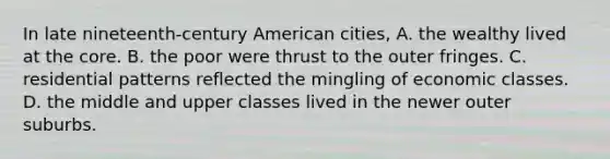 In late nineteenth-century American cities, A. the wealthy lived at the core. B. the poor were thrust to the outer fringes. C. residential patterns reflected the mingling of economic classes. D. the middle and upper classes lived in the newer outer suburbs.