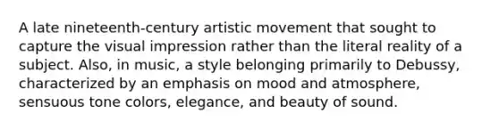 A late nineteenth-century artistic movement that sought to capture the visual impression rather than the literal reality of a subject. Also, in music, a style belonging primarily to Debussy, characterized by an emphasis on mood and atmosphere, sensuous tone colors, elegance, and beauty of sound.