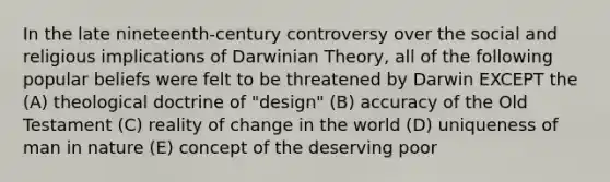 In the late nineteenth-century controversy over the social and religious implications of Darwinian Theory, all of the following popular beliefs were felt to be threatened by Darwin EXCEPT the (A) theological doctrine of "design" (B) accuracy of the Old Testament (C) reality of change in the world (D) uniqueness of man in nature (E) concept of the deserving poor