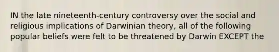 IN the late nineteenth-century controversy over the social and religious implications of Darwinian theory, all of the following popular beliefs were felt to be threatened by Darwin EXCEPT the