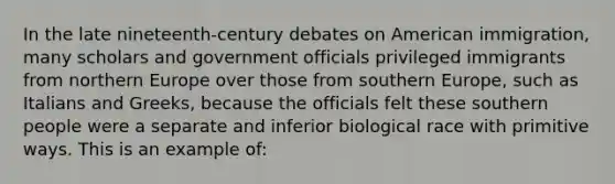 In the late nineteenth-century debates on American immigration, many scholars and government officials privileged immigrants from northern Europe over those from southern Europe, such as Italians and Greeks, because the officials felt these southern people were a separate and inferior biological race with primitive ways. This is an example of: