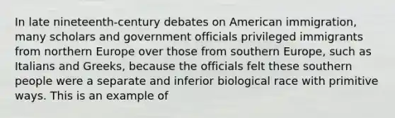 In late nineteenth-century debates on American immigration, many scholars and government officials privileged immigrants from northern Europe over those from southern Europe, such as Italians and Greeks, because the officials felt these southern people were a separate and inferior biological race with primitive ways. This is an example of