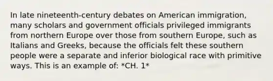 In late nineteenth-century debates on American immigration, many scholars and government officials privileged immigrants from northern Europe over those from southern Europe, such as Italians and Greeks, because the officials felt these southern people were a separate and inferior biological race with primitive ways. This is an example of: *CH. 1*