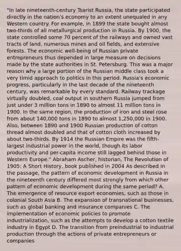 "In late nineteenth-century Tsarist Russia, the state participated directly in the nation's economy to an extent unequaled in any Western country. For example, in 1899 the state bought almost two-thirds of all metallurgical production in Russia. By 1900, the state controlled some 70 percent of the railways and owned vast tracts of land, numerous mines and oil fields, and extensive forests. The economic well-being of Russian private entrepreneurs thus depended in large measure on decisions made by the state authorities in St. Petersburg. This was a major reason why a large portion of the Russian middle class took a very timid approach to politics in this period. Russia's economic progress, particularly in the last decade of the nineteenth century, was remarkable by every standard. Railway trackage virtually doubled, coal output in southern Russia jumped from just under 3 million tons in 1890 to almost 11 million tons in 1900. In the same region, the production of iron and steel rose from about 140,000 tons in 1890 to almost 1,250,000 in 1900. Also, between 1890 and 1900 Russian production of cotton thread almost doubled and that of cotton cloth increased by about two-thirds. By 1914 the Russian Empire was the fifth-largest industrial power in the world, though its labor productivity and per-capita income still lagged behind those in Western Europe." Abraham Ascher, historian, The Revolution of 1905: A Short History, book published in 2004 As described in the passage, the pattern of economic development in Russia in the nineteenth century differed most strongly from which other pattern of economic development during the same period? A. The emergence of resource export economies, such as those in colonial South Asia B. The expansion of transnational businesses, such as global banking and insurance companies C. The implementation of economic policies to promote industrialization, such as the attempts to develop a cotton textile industry in Egypt D. The transition from preindustrial to industrial production through the actions of private entrepreneurs or companies