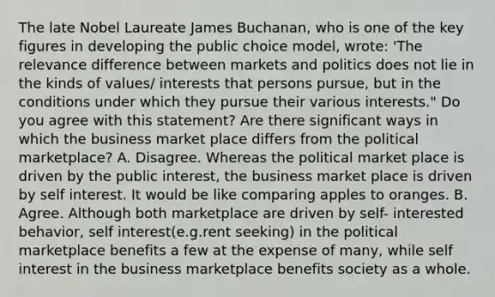 The late Nobel Laureate James Buchanan, who is one of the key figures in developing the public choice model, wrote: 'The relevance difference between markets and politics does not lie in the kinds of values/ interests that persons pursue, but in the conditions under which they pursue their various interests." Do you agree with this statement? Are there significant ways in which the business market place differs from the political marketplace? A. Disagree. Whereas the political market place is driven by the public interest, the business market place is driven by self interest. It would be like comparing apples to oranges. B. Agree. Although both marketplace are driven by self- interested behavior, self interest(e.g.rent seeking) in the political marketplace benefits a few at the expense of many, while self interest in the business marketplace benefits society as a whole.