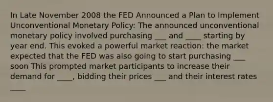 In Late November 2008 the FED Announced a Plan to Implement Unconventional Monetary Policy: The announced unconventional monetary policy involved purchasing ___ and ____ starting by year end. This evoked a powerful market reaction: the market expected that the FED was also going to start purchasing ___ soon This prompted market participants to increase their demand for ____, bidding their prices ___ and their interest rates ____