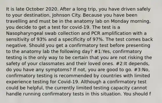 It is late October 2020. After a long trip, you have driven safely to your destination, Johnson City. Because you have been travelling and must be in the anatomy lab on Monday morning, you decide to get a test for covid-19. The test is a Nasopharyngeal swab collection and PCR amplification with a sensitivity of 93% and a specificity of 97%. The test comes back negative. Should you get a confirmatory test before presenting to the anatomy lab the following day? #1:Yes, confirmatory testing is the only way to be certain that you are not risking the safety of your classmates and their loved ones. #2:It depends, do you have any symptoms? If not, you are good to go. #3:No, confirmatory testing is recommended by countries with limited experience testing for Covid-19. Although a confirmatory test could be helpful, the currently limited testing capacity cannot handle running confirmatory tests in this situation. You should f