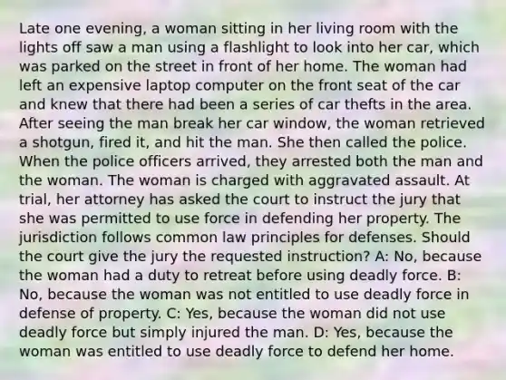 Late one evening, a woman sitting in her living room with the lights off saw a man using a flashlight to look into her car, which was parked on the street in front of her home. The woman had left an expensive laptop computer on the front seat of the car and knew that there had been a series of car thefts in the area. After seeing the man break her car window, the woman retrieved a shotgun, fired it, and hit the man. She then called the police. When the police officers arrived, they arrested both the man and the woman. The woman is charged with aggravated assault. At trial, her attorney has asked the court to instruct the jury that she was permitted to use force in defending her property. The jurisdiction follows common law principles for defenses. Should the court give the jury the requested instruction? A: No, because the woman had a duty to retreat before using deadly force. B: No, because the woman was not entitled to use deadly force in defense of property. C: Yes, because the woman did not use deadly force but simply injured the man. D: Yes, because the woman was entitled to use deadly force to defend her home.