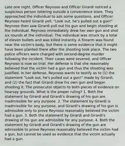 Late one night, Officer Reynoso and Officer Girardi noticed a suspicious person loitering outside a convenience store. They approached the individual to ask some questions, and Officer Reynoso heard Girardi yell: "Look out, he's pulled out a gun!" Reynoso then saw Girardi pull out his gun and begin shooting at the individual. Reynoso immediately drew her own gun and shot six rounds at the individual. The individual was struck by a total of eleven bullets and was killed instantly. A firearm was found near the victim's body, but there is some evidence that it might have been planted there after the shooting took place. The two police officers were charged with second-degree murder following the incident. Their cases were severed, and Officer Reynoso is now on trial. Her defense is that she reasonably believed that the victim had a gun and thus the shooting was justified. In her defense, Reynoso wants to testify as to (1) the statement "Look out, he's pulled out a gun!" made by Girardi, and (2) the fact that Girardi drew his own gun and began shooting it. The prosecutor objects to both pieces of evidence on hearsay grounds. What is the proper ruling? 1. Both the statement by Girardi and Girardi's drawing of his gun are inadmissible for any purpose. 2. The statement by Girardi is inadmissible for any purpose, and Girardi's drawing of his gun is admissible only to prove Reynoso reasonably believed the victim had a gun. 3. Both the statement by Girardi and Girardi's drawing of his gun are admissible for any purpose. 4. Both the statement by Girardi and Girardi's drawing of the gun are admissible to prove Reynoso reasonably believed the victim had a gun, but cannot be used as evidence that the victim actually had a gun.