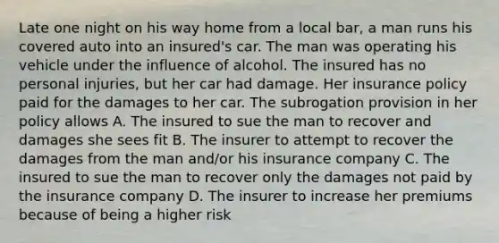 Late one night on his way home from a local bar, a man runs his covered auto into an insured's car. The man was operating his vehicle under the influence of alcohol. The insured has no personal injuries, but her car had damage. Her insurance policy paid for the damages to her car. The subrogation provision in her policy allows A. The insured to sue the man to recover and damages she sees fit B. The insurer to attempt to recover the damages from the man and/or his insurance company C. The insured to sue the man to recover only the damages not paid by the insurance company D. The insurer to increase her premiums because of being a higher risk