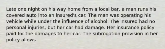 Late one night on his way home from a local bar, a man runs his covered auto into an insured's car. The man was operating his vehicle while under the influence of alcohol. The insured had no personal injuries, but her car had damage. Her insurance policy paid for the damages to her car. The subrogation provision in her policy allows