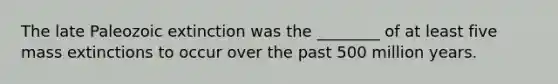 The late Paleozoic extinction was the ________ of at least five mass extinctions to occur over the past 500 million years.
