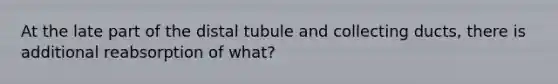 At the late part of the distal tubule and collecting ducts, there is additional reabsorption of what?