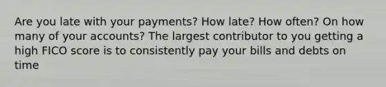 Are you late with your payments? How late? How often? On how many of your accounts? The largest contributor to you getting a high FICO score is to consistently pay your bills and debts on time