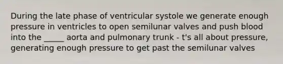 During the late phase of ventricular systole we generate enough pressure in ventricles to open semilunar valves and push blood into the _____ aorta and pulmonary trunk - t's all about pressure, generating enough pressure to get past the semilunar valves