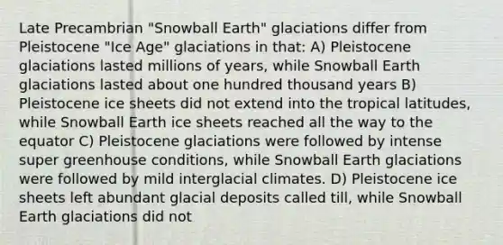 Late Precambrian "Snowball Earth" glaciations differ from Pleistocene "Ice Age" glaciations in that: A) Pleistocene glaciations lasted millions of years, while Snowball Earth glaciations lasted about one hundred thousand years B) Pleistocene ice sheets did not extend into the tropical latitudes, while Snowball Earth ice sheets reached all the way to the equator C) Pleistocene glaciations were followed by intense super greenhouse conditions, while Snowball Earth glaciations were followed by mild interglacial climates. D) Pleistocene ice sheets left abundant glacial deposits called till, while Snowball Earth glaciations did not