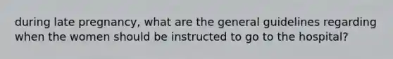 during late pregnancy, what are the general guidelines regarding when the women should be instructed to go to the hospital?