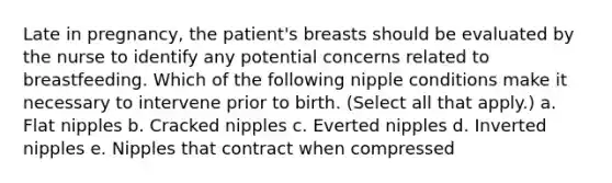 Late in pregnancy, the patient's breasts should be evaluated by the nurse to identify any potential concerns related to breastfeeding. Which of the following nipple conditions make it necessary to intervene prior to birth. (Select all that apply.) a. Flat nipples b. Cracked nipples c. Everted nipples d. Inverted nipples e. Nipples that contract when compressed