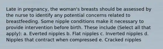 Late in pregnancy, the woman's breasts should be assessed by the nurse to identify any potential concerns related to breastfeeding. Some nipple conditions make it necessary to provide intervention before birth. These include (Select all that apply): a. Everted nipples b. Flat nipples c. Inverted nipples d. Nipples that contract when compressed e. Cracked nipples