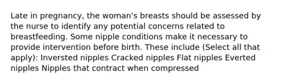 Late in pregnancy, the woman's breasts should be assessed by the nurse to identify any potential concerns related to breastfeeding. Some nipple conditions make it necessary to provide intervention before birth. These include (Select all that apply): Inversted nipples Cracked nipples Flat nipples Everted nipples Nipples that contract when compressed