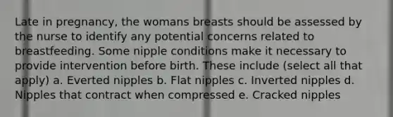 Late in pregnancy, the womans breasts should be assessed by the nurse to identify any potential concerns related to breastfeeding. Some nipple conditions make it necessary to provide intervention before birth. These include (select all that apply) a. Everted nipples b. Flat nipples c. Inverted nipples d. Nipples that contract when compressed e. Cracked nipples