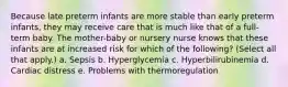 Because late preterm infants are more stable than early preterm infants, they may receive care that is much like that of a full-term baby. The mother-baby or nursery nurse knows that these infants are at increased risk for which of the following? (Select all that apply.) a. Sepsis b. Hyperglycemia c. Hyperbilirubinemia d. Cardiac distress e. Problems with thermoregulation