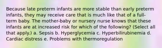 Because late preterm infants are more stable than early preterm infants, they may receive care that is much like that of a full-term baby. The mother-baby or nursery nurse knows that these infants are at increased risk for which of the following? (Select all that apply.) a. Sepsis b. Hyperglycemia c. Hyperbilirubinemia d. Cardiac distress e. Problems with thermoregulation