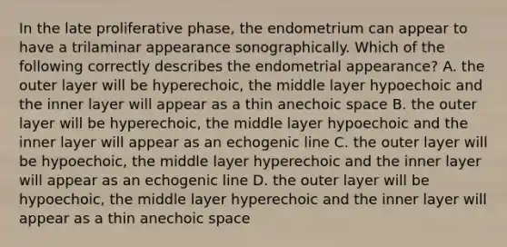 In the late proliferative phase, the endometrium can appear to have a trilaminar appearance sonographically. Which of the following correctly describes the endometrial appearance? A. the outer layer will be hyperechoic, the middle layer hypoechoic and the inner layer will appear as a thin anechoic space B. the outer layer will be hyperechoic, the middle layer hypoechoic and the inner layer will appear as an echogenic line C. the outer layer will be hypoechoic, the middle layer hyperechoic and the inner layer will appear as an echogenic line D. the outer layer will be hypoechoic, the middle layer hyperechoic and the inner layer will appear as a thin anechoic space