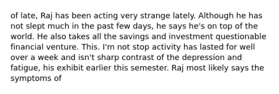 of late, Raj has been acting very strange lately. Although he has not slept much in the past few days, he says he's on top of the world. He also takes all the savings and investment questionable financial venture. This. I'm not stop activity has lasted for well over a week and isn't sharp contrast of the depression and fatigue, his exhibit earlier this semester. Raj most likely says the symptoms of