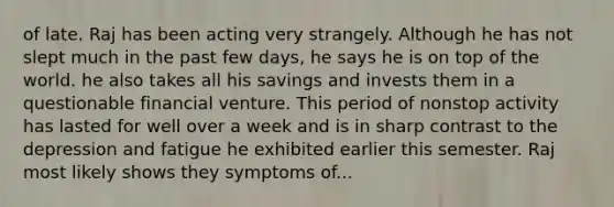 of late. Raj has been acting very strangely. Although he has not slept much in the past few days, he says he is on top of the world. he also takes all his savings and invests them in a questionable financial venture. This period of nonstop activity has lasted for well over a week and is in sharp contrast to the depression and fatigue he exhibited earlier this semester. Raj most likely shows they symptoms of...