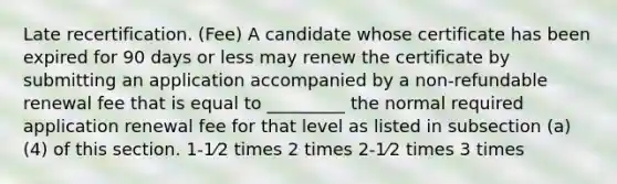 Late recertification. (Fee) A candidate whose certificate has been expired for 90 days or less may renew the certificate by submitting an application accompanied by a non-refundable renewal fee that is equal to _________ the normal required application renewal fee for that level as listed in subsection (a)(4) of this section. 1-1⁄2 times 2 times 2-1⁄2 times 3 times