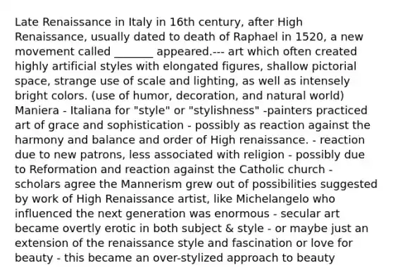 Late Renaissance in Italy in 16th century, after High Renaissance, usually dated to death of Raphael in 1520, a new movement called _______ appeared.--- art which often created highly artificial styles with elongated figures, shallow pictorial space, strange use of scale and lighting, as well as intensely bright colors. (use of humor, decoration, and natural world) Maniera - Italiana for "style" or "stylishness" -painters practiced art of grace and sophistication - possibly as reaction against the harmony and balance and order of High renaissance. - reaction due to new patrons, less associated with religion - possibly due to Reformation and reaction against the Catholic church -scholars agree the Mannerism grew out of possibilities suggested by work of High Renaissance artist, like Michelangelo who influenced the next generation was enormous - secular art became overtly erotic in both subject & style - or maybe just an extension of the renaissance style and fascination or love for beauty - this became an over-stylized approach to beauty