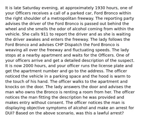 It is late Saturday evening, at approximately 1930 hours, one of your Officers receives a call of a parked car, Ford Bronco within the right shoulder of a metropolitan freeway. The reporting party advises the driver of the Ford Bronco is passed out behind the wheel and she smells the odor of alcohol coming from within the vehicle. She calls 911 to report the driver and as she is waiting the driver awakes and enters the freeway. The lady follows the Ford Bronco and advises CHP Dispatch the Ford Bronco is weaving all over the freeway and fluctuating speeds. The lady stops at a nearby apartment and waits for the Officers. One of your officers arrive and get a detailed description of the suspect. It is now 2000 hours, and your officer runs the license plate and get the apartment number and go to the address. The officer noticed the vehicle in a parking space and the hood is warm to the touch of his hand. The officer walks to the apartment and knocks on the door. The lady answers the door and advises the man who owns the Bronco is renting a room from her. The officer notices the man fitting the description he was provided and makes entry without consent. The officer notices the man is displaying objective symptoms of alcohol and make an arrest for DUI? Based on the above scenario, was this a lawful arrest?