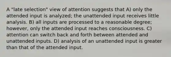 A "late selection" view of attention suggests that A) only the attended input is analyzed; the unattended input receives little analysis. B) all inputs are processed to a reasonable degree; however, only the attended input reaches consciousness. C) attention can switch back and forth between attended and unattended inputs. D) analysis of an unattended input is greater than that of the attended input.