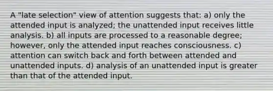 A "late selection" view of attention suggests that: a) only the attended input is analyzed; the unattended input receives little analysis. b) all inputs are processed to a reasonable degree; however, only the attended input reaches consciousness. c) attention can switch back and forth between attended and unattended inputs. d) analysis of an unattended input is greater than that of the attended input.