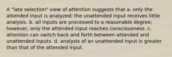 A "late selection" view of attention suggests that a. only the attended input is analyzed; the unattended input receives little analysis. b. all inputs are processed to a reasonable degree; however, only the attended input reaches consciousness. c. attention can switch back and forth between attended and unattended inputs. d. analysis of an unattended input is greater than that of the attended input.