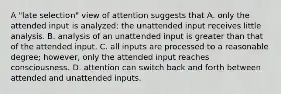 A "late selection" view of attention suggests that A. only the attended input is analyzed; the unattended input receives little analysis. B. analysis of an unattended input is greater than that of the attended input. C. all inputs are processed to a reasonable degree; however, only the attended input reaches consciousness. D. attention can switch back and forth between attended and unattended inputs.