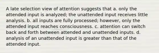 A late selection view of attention suggests that a. only the attended input is analyzed; the unattended input receives little analysis. b. all inputs are fully processed; however, only the attended input reaches consciousness. c. attention can switch back and forth between attended and unattended inputs. d. analysis of an unattended input is greater than that of the attended input.