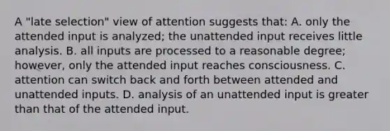 A "late selection" view of attention suggests that: A. only the attended input is analyzed; the unattended input receives little analysis. B. all inputs are processed to a reasonable degree; however, only the attended input reaches consciousness. C. attention can switch back and forth between attended and unattended inputs. D. analysis of an unattended input is greater than that of the attended input.