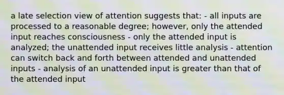 a late selection view of attention suggests that: - all inputs are processed to a reasonable degree; however, only the attended input reaches consciousness - only the attended input is analyzed; the unattended input receives little analysis - attention can switch back and forth between attended and unattended inputs - analysis of an unattended input is greater than that of the attended input