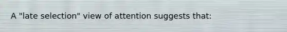 A "late selection" view of attention suggests that: